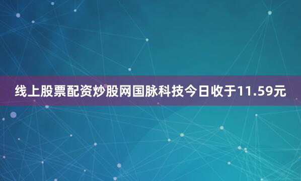 线上股票配资炒股网国脉科技今日收于11.59元