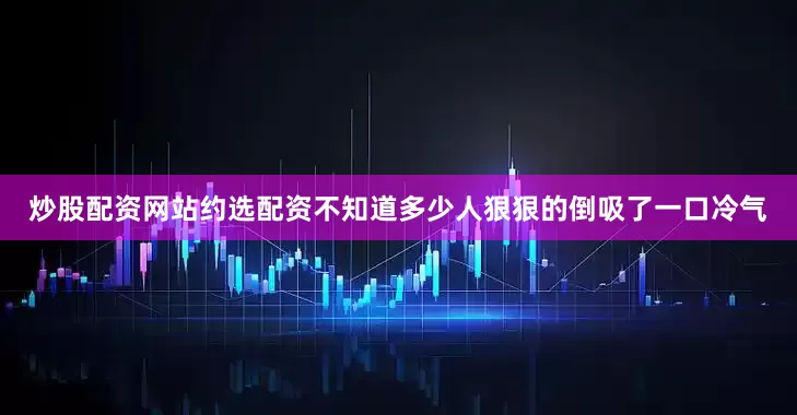 炒股配资网站约选配资不知道多少人狠狠的倒吸了一口冷气