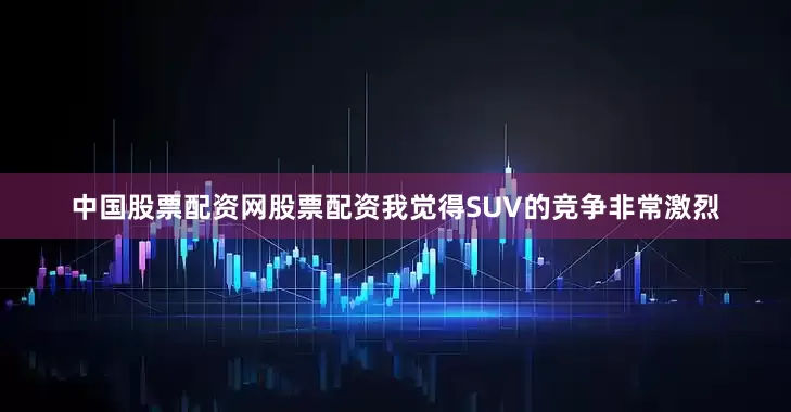 中国股票配资网股票配资我觉得SUV的竞争非常激烈