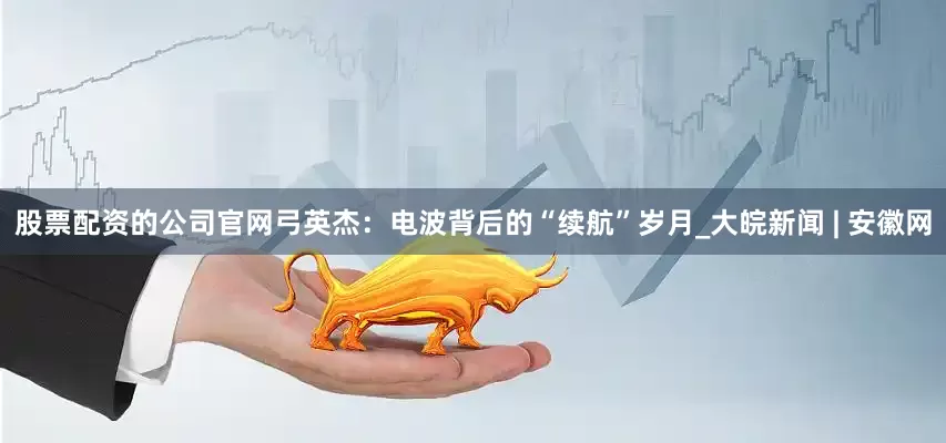 股票配资的公司官网弓英杰：电波背后的“续航”岁月_大皖新闻 | 安徽网