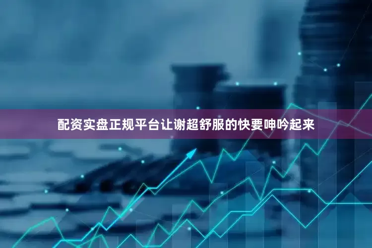 配资实盘正规平台让谢超舒服的快要呻吟起来