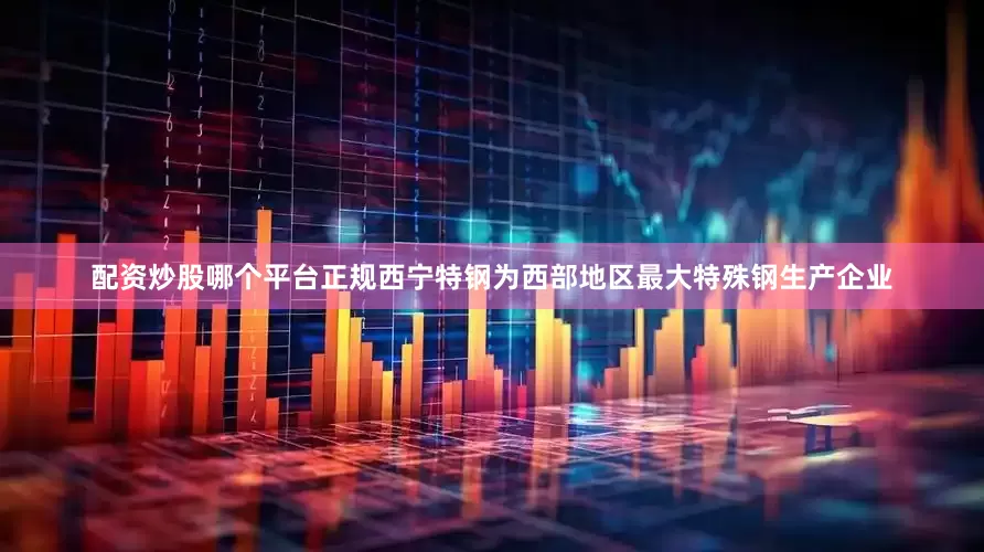 配资炒股哪个平台正规西宁特钢为西部地区最大特殊钢生产企业