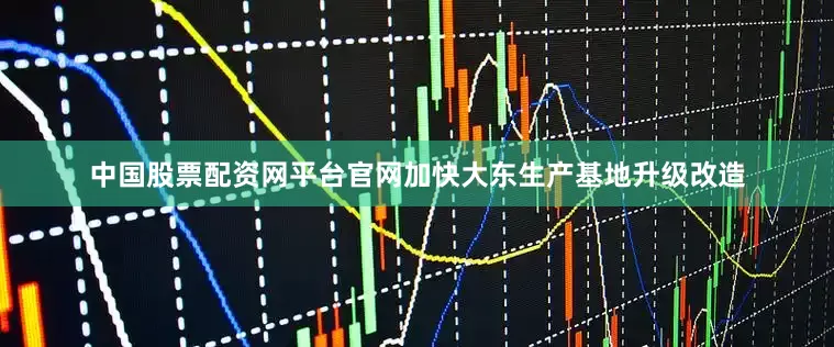 中国股票配资网平台官网加快大东生产基地升级改造