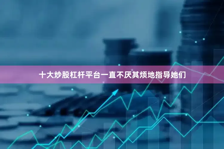 十大炒股杠杆平台一直不厌其烦地指导她们