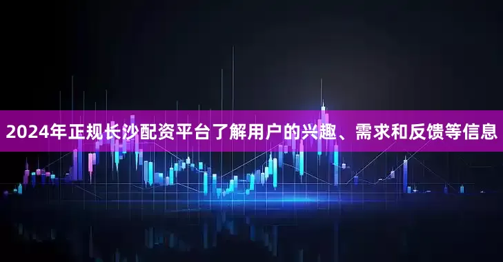 2024年正规长沙配资平台了解用户的兴趣、需求和反馈等信息