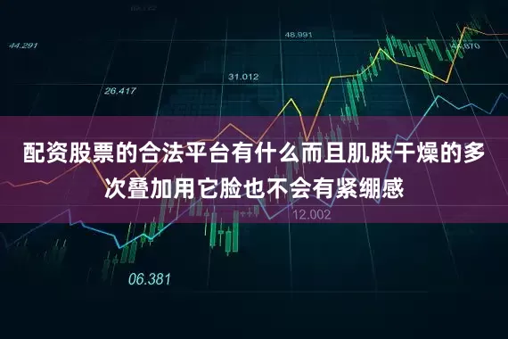 配资股票的合法平台有什么而且肌肤干燥的多次叠加用它脸也不会有紧绷感